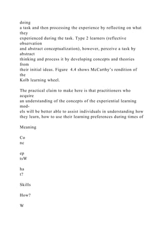 doing
a task and then processing the experience by reflecting on what
they
experienced during the task. Type 2 learners (reflective
observation
and abstract conceptualization), however, perceive a task by
abstract
thinking and process it by developing concepts and theories
from
their initial ideas. Figure 4.4 shows McCarthy’s rendition of
the
Kolb learning wheel.
The practical claim to make here is that practitioners who
acquire
an understanding of the concepts of the experiential learning
mod-
els will be better able to assist individuals in understanding how
they learn, how to use their learning preferences during times of
Meaning
Co
nc
ep
tsW
ha
t?
Skills
How?
W
 