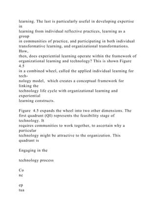 learning. The last is particularly useful in developing expertise
in
learning from individual reflective practices, learning as a
group
in communities of practice, and participating in both individual
transformative learning, and organizational transformations.
How,
then, does experiential learning operate within the framework of
organizational learning and technology? This is shown Figure
4.5
in a combined wheel, called the applied individual learning for
tech-
nology model, which creates a conceptual framework for
linking the
technology life cycle with organizational learning and
experiential
learning constructs.
Figure 4.5 expands the wheel into two other dimensions. The
first quadrant (QI) represents the feasibility stage of
technology. It
requires communities to work together, to ascertain why a
particular
technology might be attractive to the organization. This
quadrant is
Engaging in the
technology process
Co
nc
ep
tua
 