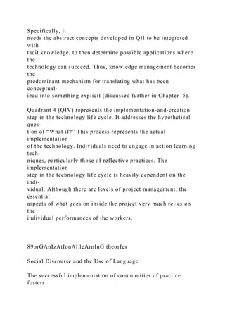 Specifically, it
needs the abstract concepts developed in QII to be integrated
with
tacit knowledge, to then determine possible applications where
the
technology can succeed. Thus, knowledge management becomes
the
predominant mechanism for translating what has been
conceptual-
ized into something explicit (discussed further in Chapter 5).
Quadrant 4 (QIV) represents the implementation-and-creation
step in the technology life cycle. It addresses the hypothetical
ques-
tion of “What if?” This process represents the actual
implementation
of the technology. Individuals need to engage in action learning
tech-
niques, particularly those of reflective practices. The
implementation
step in the technology life cycle is heavily dependent on the
indi-
vidual. Although there are levels of project management, the
essential
aspects of what goes on inside the project very much relies on
the
individual performances of the workers.
89orGAnIzAtIonAl leArnInG theorIes
Social Discourse and the Use of Language
The successful implementation of communities of practice
fosters
 