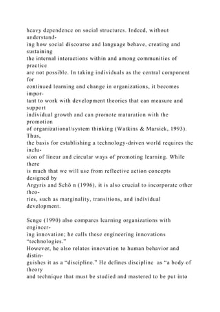 heavy dependence on social structures. Indeed, without
understand-
ing how social discourse and language behave, creating and
sustaining
the internal interactions within and among communities of
practice
are not possible. In taking individuals as the central component
for
continued learning and change in organizations, it becomes
impor-
tant to work with development theories that can measure and
support
individual growth and can promote maturation with the
promotion
of organizational/system thinking (Watkins & Marsick, 1993).
Thus,
the basis for establishing a technology-driven world requires the
inclu-
sion of linear and circular ways of promoting learning. While
there
is much that we will use from reflective action concepts
designed by
Argyris and Schö n (1996), it is also crucial to incorporate other
theo-
ries, such as marginality, transitions, and individual
development.
Senge (1990) also compares learning organizations with
engineer-
ing innovation; he calls these engineering innovations
“technologies.”
However, he also relates innovation to human behavior and
distin-
guishes it as a “discipline.” He defines discipline as “a body of
theory
and technique that must be studied and mastered to be put into
 