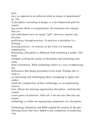 prac-
tice, as opposed to an enforced order or means of punishment”
(p. 10).
A discipline, according to Senge, is a developmental path for
acquir-
ing certain skills or competencies. He maintains the concept
that cer-
tain individuals have an innate “gift”; however, anyone can
develop
proficiency through practice. To practice a discipline is a
lifelong
learning process—in contrast to the work of a learning
organization.
Practicing a discipline is different from emulating a model. This
book
attempts to bring the arenas of discipline and technology into
some
form of harmony. What technology offers is a way of addressing
the
differences that Senge proclaims in his work. Perhaps this is
what is
so interesting and challenging about attempting to apply and
under-
stand the complexities of how technology, as an engineering
innova-
tion, affects the learning organization discipline—and thereby
creates
a new genre of practices. After all, I am not sure that one can
master
technology as either an engineering component, or a discipline.
Technology dynamism and ROD expand the context of the glo-
balizing forces that have added to the complexity of analyzing
“the
 