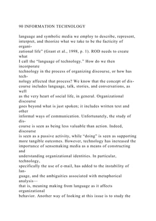 90 INFORMATION TECHNOLOGY
language and symbolic media we employ to describe, represent,
interpret, and theorize what we take to be the facticity of
organi-
zational life” (Grant et al., 1998, p. 1). ROD needs to create
what
I call the “language of technology.” How do we then
incorporate
technology in the process of organizing discourse, or how has
tech-
nology affected that process? We know that the concept of dis-
course includes language, talk, stories, and conversations, as
well
as the very heart of social life, in general. Organizational
discourse
goes beyond what is just spoken; it includes written text and
other
informal ways of communication. Unfortunately, the study of
dis-
course is seen as being less valuable than action. Indeed,
discourse
is seen as a passive activity, while “doing” is seen as supporting
more tangible outcomes. However, technology has increased the
importance of sensemaking media as a means of constructing
and
understanding organizational identities. In particular,
technology,
specifically the use of e-mail, has added to the instability of
lan-
guage, and the ambiguities associated with metaphorical
analysis—
that is, meaning making from language as it affects
organizational
behavior. Another way of looking at this issue is to study the
 