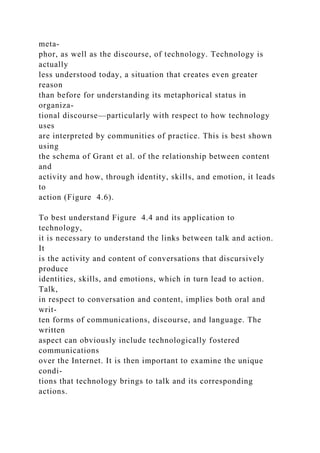 meta-
phor, as well as the discourse, of technology. Technology is
actually
less understood today, a situation that creates even greater
reason
than before for understanding its metaphorical status in
organiza-
tional discourse—particularly with respect to how technology
uses
are interpreted by communities of practice. This is best shown
using
the schema of Grant et al. of the relationship between content
and
activity and how, through identity, skills, and emotion, it leads
to
action (Figure 4.6).
To best understand Figure 4.4 and its application to
technology,
it is necessary to understand the links between talk and action.
It
is the activity and content of conversations that discursively
produce
identities, skills, and emotions, which in turn lead to action.
Talk,
in respect to conversation and content, implies both oral and
writ-
ten forms of communications, discourse, and language. The
written
aspect can obviously include technologically fostered
communications
over the Internet. It is then important to examine the unique
condi-
tions that technology brings to talk and its corresponding
actions.
 