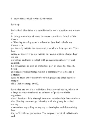 91orGAnIzAtIonAl leArnInG theorIes
Identity
Individual identities are established in collaborations on a team,
or
in being a member of some business committee. Much of the
theory
of identity development is related to how individuals see
themselves,
particularly within the community in which they operate. Thus,
how
active or inactive we are within our communities, shapes how
we see
ourselves and how we deal with conversational activity and
content.
Empowerment is also an important part of identity. Indeed,
being
excluded or unsupported within a community establishes a
different
identity from other members of the group and often leads to
margin-
ality (Schlossberg, 1989).
Identities are not only individual but also collective, which to
a large extent contributes to cultures of practice within
organiza-
tional factions. It is through common membership that a collec-
tive identity can emerge. Identity with the group is critical
during
discussions regarding emerging technologies and determining
how
they affect the organization. The empowerment of individuals,
and
 