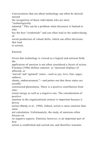Conversations that are about technology can often be skewed
toward
the recognition of those individuals who are most
“technologically
talented.” This can be a problem when discourse is limited to
who
has the best “credentials” and can often lead to the undervaluing
of
social production of valued skills, which can affect decisions
that lead
to actions.
Emotion
Given that technology is viewed as a logical and rational field,
the
application of emotion is not often considered a factor of action.
Fineman (1996) defines emotion as “personal displays of
affected, or
‘moved’ and ‘agitated’ states—such as joy, love, fear, anger,
sadness,
shame, embarrassment,”—and points out that these states are
socially
constructed phenomena. There is a positive contribution from
emo-
tional energy as well as a negative one. The consideration of
positive
emotion in the organizational context is important because it
drives
action (Hardy et al., 1998). Indeed, action is more emotion than
ratio-
nal calculation. Unfortunately, the study of emotions often
focuses on
its negative aspects. Emotion, however, is an important part of
how
action is established and carried out, and therefore warrants
 