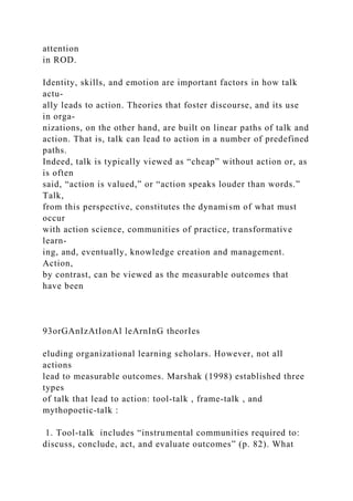 attention
in ROD.
Identity, skills, and emotion are important factors in how talk
actu-
ally leads to action. Theories that foster discourse, and its use
in orga-
nizations, on the other hand, are built on linear paths of talk and
action. That is, talk can lead to action in a number of predefined
paths.
Indeed, talk is typically viewed as “cheap” without action or, as
is often
said, “action is valued,” or “action speaks louder than words.”
Talk,
from this perspective, constitutes the dynamism of what must
occur
with action science, communities of practice, transformative
learn-
ing, and, eventually, knowledge creation and management.
Action,
by contrast, can be viewed as the measurable outcomes that
have been
93orGAnIzAtIonAl leArnInG theorIes
eluding organizational learning scholars. However, not all
actions
lead to measurable outcomes. Marshak (1998) established three
types
of talk that lead to action: tool-talk , frame-talk , and
mythopoetic-talk :
1. Tool­talk includes “instrumental communities required to:
discuss, conclude, act, and evaluate outcomes” (p. 82). What
 