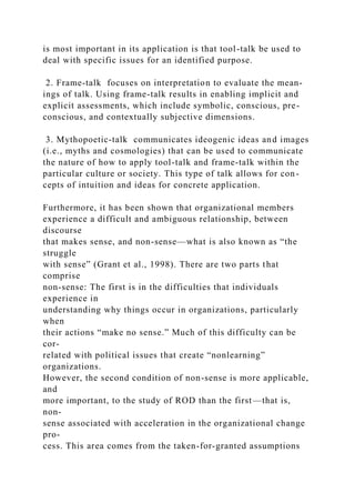 is most important in its application is that tool-talk be used to
deal with specific issues for an identified purpose.
2. Frame-talk focuses on interpretation to evaluate the mean-
ings of talk. Using frame-talk results in enabling implicit and
explicit assessments, which include symbolic, conscious, pre-
conscious, and contextually subjective dimensions.
3. Mythopoetic-talk communicates ideogenic ideas and images
(i.e., myths and cosmologies) that can be used to communicate
the nature of how to apply tool-talk and frame-talk within the
particular culture or society. This type of talk allows for con-
cepts of intuition and ideas for concrete application.
Furthermore, it has been shown that organizational members
experience a difficult and ambiguous relationship, between
discourse
that makes sense, and non-sense—what is also known as “the
struggle
with sense” (Grant et al., 1998). There are two parts that
comprise
non-sense: The first is in the difficulties that individuals
experience in
understanding why things occur in organizations, particularly
when
their actions “make no sense.” Much of this difficulty can be
cor-
related with political issues that create “nonlearning”
organizations.
However, the second condition of non-sense is more applicable,
and
more important, to the study of ROD than the first—that is,
non-
sense associated with acceleration in the organizational change
pro-
cess. This area comes from the taken-for-granted assumptions
 