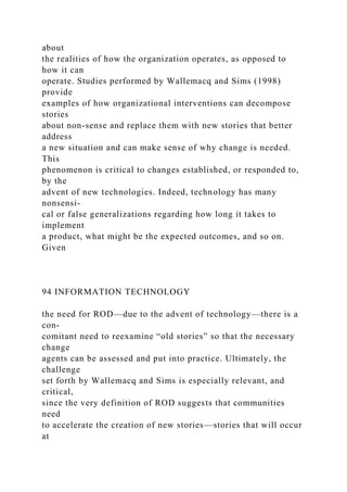about
the realities of how the organization operates, as opposed to
how it can
operate. Studies performed by Wallemacq and Sims (1998)
provide
examples of how organizational interventions can decompose
stories
about non-sense and replace them with new stories that better
address
a new situation and can make sense of why change is needed.
This
phenomenon is critical to changes established, or responded to,
by the
advent of new technologies. Indeed, technology has many
nonsensi-
cal or false generalizations regarding how long it takes to
implement
a product, what might be the expected outcomes, and so on.
Given
94 INFORMATION TECHNOLOGY
the need for ROD—due to the advent of technology—there is a
con-
comitant need to reexamine “old stories” so that the necessary
change
agents can be assessed and put into practice. Ultimately, the
challenge
set forth by Wallemacq and Sims is especially relevant, and
critical,
since the very definition of ROD suggests that communities
need
to accelerate the creation of new stories—stories that will occur
at
 