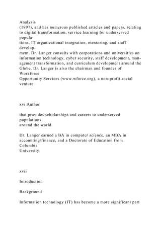 Analysis
(1997), and has numerous published articles and papers, relating
to digital transformation, service learning for underserved
popula-
tions, IT organizational integration, mentoring, and staff
develop-
ment. Dr. Langer consults with corporations and universities on
information technology, cyber security, staff development, man-
agement transformation, and curriculum development around the
Globe. Dr. Langer is also the chairman and founder of
Workforce
Opportunity Services (www.wforce.org), a non-profit social
venture
xvi Author
that provides scholarships and careers to underserved
populations
around the world.
Dr. Langer earned a BA in computer science, an MBA in
accounting/finance, and a Doctorate of Education from
Columbia
University.
xvii
Introduction
Background
Information technology (IT) has become a more significant part
 