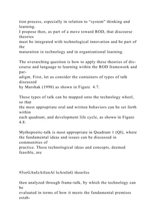 tion process, especially in relation to “system” thinking and
learning.
I propose then, as part of a move toward ROD, that discourse
theories
must be integrated with technological innovation and be part of
the
maturation in technology and in organizational learning.
The overarching question is how to apply these theories of dis-
course and language to learning within the ROD framework and
par-
adigm. First, let us consider the containers of types of talk
discussed
by Marshak (1998) as shown in Figure 4.7.
These types of talk can be mapped onto the technology wheel,
so that
the most appropriate oral and written behaviors can be set forth
within
each quadrant, and development life cycle, as shown in Figure
4.8.
Mythopoetic-talk is most appropriate in Quadrant 1 (QI), where
the fundamental ideas and issues can be discussed in
communities of
practice. These technological ideas and concepts, deemed
feasible, are
95orGAnIzAtIonAl leArnInG theorIes
then analyzed through frame-talk, by which the technology can
be
evaluated in terms of how it meets the fundamental premises
estab-
 