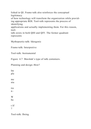 lished in QI. Frame-talk also reinforces the conceptual
legitimacy
of how technology will transform the organization while provid-
ing appropriate ROI. Tool-talk represents the process of
identifying
applications and actually implementing them. For this reason,
tool-
talk exists in both QIII and QIV. The former quadrant
represents
Mythopoetic-talk: Ideogenic
Frame-talk: Interpretive
Tool-talk: Instrumental
Figure 4.7 Marshak’s type of talk containers.
Planning and design–How?
Im
ple
me
nta
tio
n–
W
ha
t If
?
Tool-talk: Doing
 