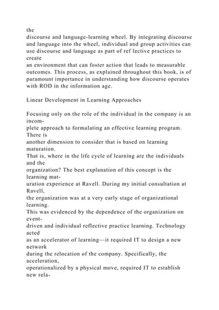 the
discourse and language-learning wheel. By integrating discourse
and language into the wheel, individual and group activities can
use discourse and language as part of ref lective practices to
create
an environment that can foster action that leads to measurable
outcomes. This process, as explained throughout this book, is of
paramount importance in understanding how discourse operates
with ROD in the information age.
Linear Development in Learning Approaches
Focusing only on the role of the individual in the company is an
incom-
plete approach to formulating an effective learning program.
There is
another dimension to consider that is based on learning
maturation.
That is, where in the life cycle of learning are the individuals
and the
organization? The best explanation of this concept is the
learning mat-
uration experience at Ravell. During my initial consultation at
Ravell,
the organization was at a very early stage of organizational
learning.
This was evidenced by the dependence of the organization on
event-
driven and individual reflective practice learning. Technology
acted
as an accelerator of learning—it required IT to design a new
network
during the relocation of the company. Specifically, the
acceleration,
operationalized by a physical move, required IT to establish
new rela-
 