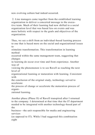 new evolving culture had indeed occurred.
2. Line managers came together from the established learning
organization to deliver a concerted message to the execu-
tive team. Much of their learning had now shifted to a social
organization level that was based less on events and was
more holistic with respect to the goals and objectives of the
organization.
Thus, we see a shift from an individual-based learning process
to one that is based more on the social and organizational issues
to
stimulate transformation. This transformation in learning
method
occurred within the same management team, suggesting that
changes
in learning do occur over time and from experience. Another
way of
viewing the phenomenon is to see Ravell as reaching the next
level of
organizational learning or maturation with learning. Consistent
with
the conclusion of the original study, technology served to
accelerate
the process of change or accelerate the maturation process of
organi-
zational learning.
Another phase (Phase II) of Ravell transpired after I returned
to the company. I determined at that time that the IT department
needed to be integrated with another technology-based part of
the
business—the unit responsible for media and engineering
services
(as opposed to IT). While I had suggested this combination
eight
 