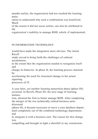 months earlier, the organization had not reached the learning
matu-
ration to understand why such a combination was beneficial.
Much
of the reason it did not occur earlier, can also be attributed to
the
organization’s inability to manage ROD, which, if implemented,
98 INFORMATION TECHNOLOGY
would have made the integration more obvious. The initial
Ravell
study served to bring forth the challenges of cultural
assimilation,
to the extent that the organization needed to reorganize itself
and
change its behavior. In phase II, the learning process matured
by
accelerating the need for structural change in the actual
reporting
processes of IT.
A year later, yet another learning maturation phase (phase III)
occurred. In Ravell, Phase III, the next stage of learning
matura-
tion, allowed the firm to better manage ROD. After completing
the merger of the two technically related business units
discussed
(phase II), it became necessary to move a core database depart-
ment completely out of the combined technology department,
and
to integrate it with a business unit. The reason for this change
was
compelling and brought to light a shortfall in my conclusions
 
