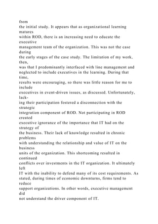 from
the initial study. It appears that as organizational learning
matures
within ROD, there is an increasing need to educate the
executive
management team of the organization. This was not the case
during
the early stages of the case study. The limitation of my work,
then,
was that I predominantly interfaced with line management and
neglected to include executives in the learning. During that
time,
results were encouraging, so there was little reason for me to
include
executives in event-driven issues, as discussed. Unfortunately,
lack-
ing their participation fostered a disconnection with the
strategic
integration component of ROD. Not participating in ROD
created
executive ignorance of the importance that IT had on the
strategy of
the business. Their lack of knowledge resulted in chronic
problems
with understanding the relationship and value of IT on the
business
units of the organization. This shortcoming resulted in
continued
conflicts over investments in the IT organization. It ultimately
left
IT with the inability to defend many of its cost requirements. As
stated, during times of economic downturns, firms tend to
reduce
support organizations. In other words, executive management
did
not understand the driver component of IT.
 