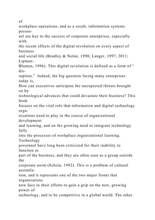of
workplace operations, and as a result, information systems
person-
nel are key to the success of corporate enterprises, especially
with
the recent effects of the digital revolution on every aspect of
business
and social life (Bradley & Nolan, 1998; Langer, 1997, 2011;
Lipman-
Blumen, 1996). This digital revolution is defined as a form of “
dis-
ruption.” Indeed, the big question facing many enterprises
today is,
How can executives anticipate the unexpected threats brought
on by
technological advances that could devastate their business? This
book
focuses on the vital role that information and digital technology
orga-
nizations need to play in the course of organizational
development
and learning, and on the growing need to integrate technology
fully
into the processes of workplace organizational learning.
Technology
personnel have long been criticized for their inability to
function as
part of the business, and they are often seen as a group outside
the
corporate norm (Schein, 1992). This is a problem of cultural
assimila-
tion, and it represents one of the two major fronts that
organizations
now face in their efforts to gain a grip on the new, growing
power of
technology, and to be competitive in a global world. The other
 