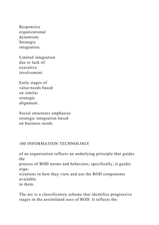 Responsive
organizational
dynamism:
Strategic
integration.
Limited integration
due to lack of
executive
involvement.
Early stages of
value/needs based
on similar
strategic
alignment.
Social structures emphasize
strategic integration based
on business needs.
100 INFORMATION TECHNOLOGY
of an organization reflects an underlying principle that guides
the
process of ROD norms and behaviors; specifically, it guides
orga-
nizations in how they view and use the ROD components
available
to them.
The arc is a classificatory scheme that identifies progressive
stages in the assimilated uses of ROD. It reflects the
 