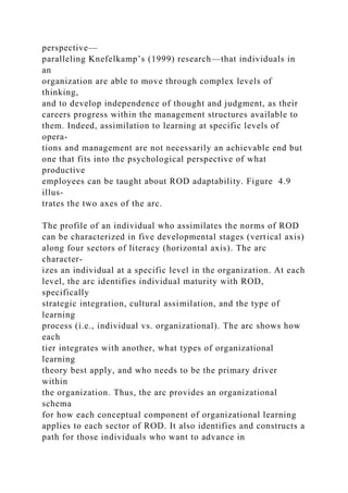 perspective—
paralleling Knefelkamp’s (1999) research—that individuals in
an
organization are able to move through complex levels of
thinking,
and to develop independence of thought and judgment, as their
careers progress within the management structures available to
them. Indeed, assimilation to learning at specific levels of
opera-
tions and management are not necessarily an achievable end but
one that fits into the psychological perspective of what
productive
employees can be taught about ROD adaptability. Figure 4.9
illus-
trates the two axes of the arc.
The profile of an individual who assimilates the norms of ROD
can be characterized in five developmental stages (vertical axis)
along four sectors of literacy (horizontal axis). The arc
character-
izes an individual at a specific level in the organization. At each
level, the arc identifies individual maturity with ROD,
specifically
strategic integration, cultural assimilation, and the type of
learning
process (i.e., individual vs. organizational). The arc shows how
each
tier integrates with another, what types of organizational
learning
theory best apply, and who needs to be the primary driver
within
the organization. Thus, the arc provides an organizational
schema
for how each conceptual component of organizational learning
applies to each sector of ROD. It also identifies and constructs a
path for those individuals who want to advance in
 
