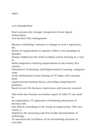 major
xviii IntroduCtIon
front concerns the strategic integration of new digital
technologies
into business line management.
Because technology continues to change at such a rapid pace,
the
ability of organizations to operate within a new paradigm of
dynamic
change emphasizes the need to employ action learning as a way
to
build competitive learning organizations in the twenty-first
century.
Information Technology and Organizational Learning integrates
some
of the fundamental issues bearing on IT today with concepts
from
organizational learning theory, providing comprehensive
guidance,
based on real-life business experiences and concrete research.
This book also focuses on another aspect of what IT can mean
to
an organization. IT represents a broadening dimension of
business life
that affects everything we do inside an organization. This new
reality is
shaped by the increasing and irreversible dissemination of
technology.
To maximize the usefulness of its encroaching presence in
everyday
 
