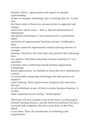 business affairs, organizations will require an optimal
understanding
of how to integrate technology into everything they do. To this
end,
this book seeks to break new ground on how to approach and
concep-
tualize this salient issue— that is, that the optimization of
information
and digital technologies is best pursued with a synchronous
imple-
mentation of organizational learning concepts. Furthermore,
these
concepts cannot be implemented without utilizing theories of
strategic
learning. Therefore, this book takes the position that technology
liter-
acy requires individual and group strategic learning if it is to
transform
a business into a technology-based learning organization.
Technology-
based organizations are defined as those that have implemented
a means
of successfully integrating technology into their process of
organiza-
tional learning. Such organizations recognize and experience
the real-
ity of technology as part of their everyday business function. It
is what
many organizations are calling “ being digital.”
This book will also examine some of the many existing organi-
zational learning theories, and the historical problems that have
occurred with companies that have used them, or that have
failed
to use them. Thus, the introduction of technology into
organizations
 