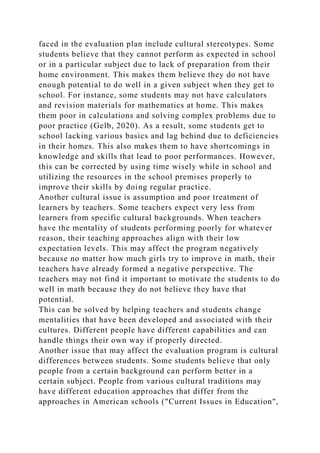 faced in the evaluation plan include cultural stereotypes. Some
students believe that they cannot perform as expected in school
or in a particular subject due to lack of preparation from their
home environment. This makes them believe they do not have
enough potential to do well in a given subject when they get to
school. For instance, some students may not have calculators
and revision materials for mathematics at home. This makes
them poor in calculations and solving complex problems due to
poor practice (Gelb, 2020). As a result, some students get to
school lacking various basics and lag behind due to deficiencies
in their homes. This also makes them to have shortcomings in
knowledge and skills that lead to poor performances. However,
this can be corrected by using time wisely while in school and
utilizing the resources in the school premises properly to
improve their skills by doing regular practice.
Another cultural issue is assumption and poor treatment of
learners by teachers. Some teachers expect very less from
learners from specific cultural backgrounds. When teachers
have the mentality of students performing poorly for whatever
reason, their teaching approaches align with their low
expectation levels. This may affect the program negatively
because no matter how much girls try to improve in math, their
teachers have already formed a negative perspective. The
teachers may not find it important to motivate the students to do
well in math because they do not believe they have that
potential.
This can be solved by helping teachers and students change
mentalities that have been developed and associated with their
cultures. Different people have different capabilities and can
handle things their own way if properly directed.
Another issue that may affect the evaluation program is cultural
differences between students. Some students believe that only
people from a certain background can perform better in a
certain subject. People from various cultural traditions may
have different education approaches that differ from the
approaches in American schools ("Current Issues in Education",
 