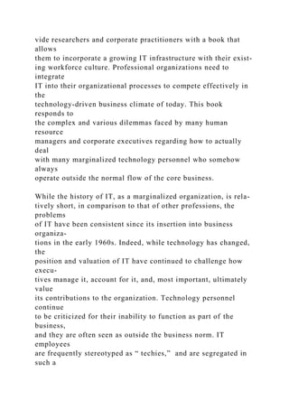 vide researchers and corporate practitioners with a book that
allows
them to incorporate a growing IT infrastructure with their exist-
ing workforce culture. Professional organizations need to
integrate
IT into their organizational processes to compete effectively in
the
technology-driven business climate of today. This book
responds to
the complex and various dilemmas faced by many human
resource
managers and corporate executives regarding how to actually
deal
with many marginalized technology personnel who somehow
always
operate outside the normal flow of the core business.
While the history of IT, as a marginalized organization, is rela-
tively short, in comparison to that of other professions, the
problems
of IT have been consistent since its insertion into business
organiza-
tions in the early 1960s. Indeed, while technology has changed,
the
position and valuation of IT have continued to challenge how
execu-
tives manage it, account for it, and, most important, ultimately
value
its contributions to the organization. Technology personnel
continue
to be criticized for their inability to function as part of the
business,
and they are often seen as outside the business norm. IT
employees
are frequently stereotyped as “ techies,” and are segregated in
such a
 