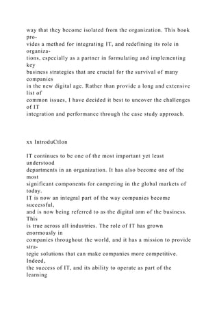 way that they become isolated from the organization. This book
pro-
vides a method for integrating IT, and redefining its role in
organiza-
tions, especially as a partner in formulating and implementing
key
business strategies that are crucial for the survival of many
companies
in the new digital age. Rather than provide a long and extensive
list of
common issues, I have decided it best to uncover the challenges
of IT
integration and performance through the case study approach.
xx IntroduCtIon
IT continues to be one of the most important yet least
understood
departments in an organization. It has also become one of the
most
significant components for competing in the global markets of
today.
IT is now an integral part of the way companies become
successful,
and is now being referred to as the digital arm of the business.
This
is true across all industries. The role of IT has grown
enormously in
companies throughout the world, and it has a mission to provide
stra-
tegic solutions that can make companies more competitive.
Indeed,
the success of IT, and its ability to operate as part of the
learning
 