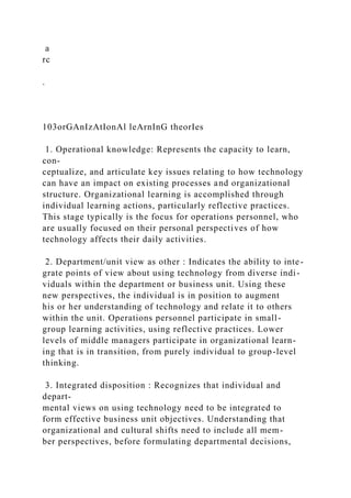 a
rc
.
103orGAnIzAtIonAl leArnInG theorIes
1. Operational knowledge: Represents the capacity to learn,
con-
ceptualize, and articulate key issues relating to how technology
can have an impact on existing processes and organizational
structure. Organizational learning is accomplished through
individual learning actions, particularly reflective practices.
This stage typically is the focus for operations personnel, who
are usually focused on their personal perspectives of how
technology affects their daily activities.
2. Department/unit view as other : Indicates the ability to inte-
grate points of view about using technology from diverse indi-
viduals within the department or business unit. Using these
new perspectives, the individual is in position to augment
his or her understanding of technology and relate it to others
within the unit. Operations personnel participate in small-
group learning activities, using reflective practices. Lower
levels of middle managers participate in organizational learn-
ing that is in transition, from purely individual to group-level
thinking.
3. Integrated disposition : Recognizes that individual and
depart-
mental views on using technology need to be integrated to
form effective business unit objectives. Understanding that
organizational and cultural shifts need to include all mem-
ber perspectives, before formulating departmental decisions,
 