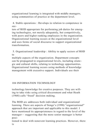 organizational learning is integrated with middle managers,
using communities of practice at the department level.
4. Stable operations : Develops in relation to competence in
sec-
tors of ROD appropriate for performing job duties for emerg-
ing technologies, not merely adequately, but competitively,
with peers and higher-ranking employees in the organization.
Organizational learning occurs at the organizational level
and uses forms of social discourse to support organizational
transformation.
5. Organizational leadership : Ability to apply sectors of ROD
to
multiple aspects of the organization. Department concepts
can be propagated to organizational levels, including strate-
gic and cultural shifts, relating to technology opportunities.
Organizational learning occurs using methods of knowledge
management with executive support. Individuals use their
104 INFORMATION TECHNOLOGY
technology knowledge for creative purposes. They are will-
ing to take risks using critical discernment and what Heath
(1968) calls “freed” decision making.
The ROD arc addresses both individual and organizational
learning. There are aspects of Senge’s (1990) “organizational”
approach that are important and applicable to this model. I
have mentioned its appropriateness in regard to the level of the
manager— suggesting that the more senior manager is better
posi-
tioned to deal with nonevent learning practices. However, there
is
 