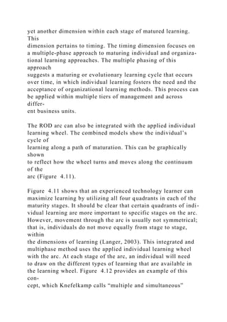 yet another dimension within each stage of matured learning.
This
dimension pertains to timing. The timing dimension focuses on
a multiple-phase approach to maturing individual and organiza-
tional learning approaches. The multiple phasing of this
approach
suggests a maturing or evolutionary learning cycle that occurs
over time, in which individual learning fosters the need and the
acceptance of organizational learning methods. This process can
be applied within multiple tiers of management and across
differ-
ent business units.
The ROD arc can also be integrated with the applied individual
learning wheel. The combined models show the individual’s
cycle of
learning along a path of maturation. This can be graphically
shown
to reflect how the wheel turns and moves along the continuum
of the
arc (Figure 4.11).
Figure 4.11 shows that an experienced technology learner can
maximize learning by utilizing all four quadrants in each of the
maturity stages. It should be clear that certain quadrants of indi-
vidual learning are more important to specific stages on the arc.
However, movement through the arc is usually not symmetrical;
that is, individuals do not move equally from stage to stage,
within
the dimensions of learning (Langer, 2003). This integrated and
multiphase method uses the applied individual learning wheel
with the arc. At each stage of the arc, an individual will need
to draw on the different types of learning that are available in
the learning wheel. Figure 4.12 provides an example of this
con-
cept, which Knefelkamp calls “multiple and simultaneous”
 