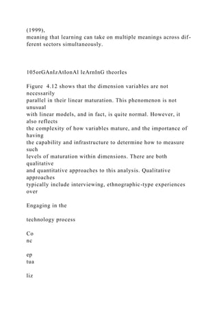 (1999),
meaning that learning can take on multiple meanings across dif-
ferent sectors simultaneously.
105orGAnIzAtIonAl leArnInG theorIes
Figure 4.12 shows that the dimension variables are not
necessarily
parallel in their linear maturation. This phenomenon is not
unusual
with linear models, and in fact, is quite normal. However, it
also reflects
the complexity of how variables mature, and the importance of
having
the capability and infrastructure to determine how to measure
such
levels of maturation within dimensions. There are both
qualitative
and quantitative approaches to this analysis. Qualitative
approaches
typically include interviewing, ethnographic-type experiences
over
Engaging in the
technology process
Co
nc
ep
tua
liz
 