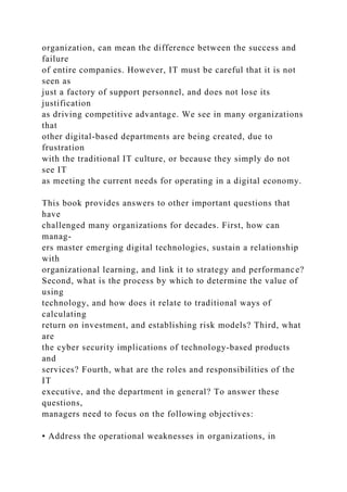 organization, can mean the difference between the success and
failure
of entire companies. However, IT must be careful that it is not
seen as
just a factory of support personnel, and does not lose its
justification
as driving competitive advantage. We see in many organizations
that
other digital-based departments are being created, due to
frustration
with the traditional IT culture, or because they simply do not
see IT
as meeting the current needs for operating in a digital economy.
This book provides answers to other important questions that
have
challenged many organizations for decades. First, how can
manag-
ers master emerging digital technologies, sustain a relationship
with
organizational learning, and link it to strategy and performance?
Second, what is the process by which to determine the value of
using
technology, and how does it relate to traditional ways of
calculating
return on investment, and establishing risk models? Third, what
are
the cyber security implications of technology-based products
and
services? Fourth, what are the roles and responsibilities of the
IT
executive, and the department in general? To answer these
questions,
managers need to focus on the following objectives:
• Address the operational weaknesses in organizations, in
 