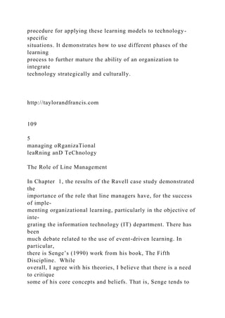 procedure for applying these learning models to technology-
specific
situations. It demonstrates how to use different phases of the
learning
process to further mature the ability of an organization to
integrate
technology strategically and culturally.
http://taylorandfrancis.com
109
5
managing oRganizaTional
leaRning anD TeChnology
The Role of Line Management
In Chapter 1, the results of the Ravell case study demonstrated
the
importance of the role that line managers have, for the success
of imple-
menting organizational learning, particularly in the objective of
inte-
grating the information technology (IT) department. There has
been
much debate related to the use of event-driven learning. In
particular,
there is Senge’s (1990) work from his book, The Fifth
Discipline. While
overall, I agree with his theories, I believe that there is a need
to critique
some of his core concepts and beliefs. That is, Senge tends to
 