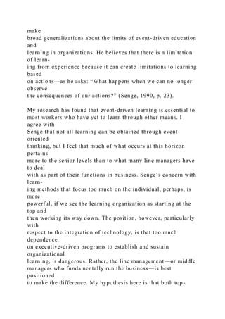 make
broad generalizations about the limits of event-driven education
and
learning in organizations. He believes that there is a limitation
of learn-
ing from experience because it can create limitations to learning
based
on actions—as he asks: “What happens when we can no longer
observe
the consequences of our actions?” (Senge, 1990, p. 23).
My research has found that event-driven learning is essential to
most workers who have yet to learn through other means. I
agree with
Senge that not all learning can be obtained through event-
oriented
thinking, but I feel that much of what occurs at this horizon
pertains
more to the senior levels than to what many line managers have
to deal
with as part of their functions in business. Senge’s concern with
learn-
ing methods that focus too much on the individual, perhaps, is
more
powerful, if we see the learning organization as starting at the
top and
then working its way down. The position, however, particularly
with
respect to the integration of technology, is that too much
dependence
on executive-driven programs to establish and sustain
organizational
learning, is dangerous. Rather, the line management—or middle
managers who fundamentally run the business—is best
positioned
to make the difference. My hypothesis here is that both top-
 