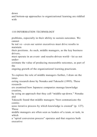 down
and bottom-up approaches to organizational learning are riddled
with
110 INFORMATION TECHNOLOGY
problems, especially in their ability to sustain outcomes. We
cannot
be naï ve—even our senior executives must drive results to
maintain
their positions. As such, middle managers, as the key business
drivers,
must operate in an event- and results-driven world—let us not
under-
estimate the value of producing measurable outcomes, as part of
the
ongoing growth of the organizational learning practicum.
To explore the role of middle managers further, I draw on the
inter-
esting research done by Nonaka and Takeuchi (1995). These
research-
ers examined how Japanese companies manage knowledge
creation,
by using an approach that they call “middle-up-down.” Nonaka
and
Takeuchi found that middle managers “best communicate the
contin-
uous iterative process by which knowledge is created” (p. 127).
These
middle managers are often seen as leaders of a team, or task, in
which
a “spiral conversion process” operates and that requires both
executive
 