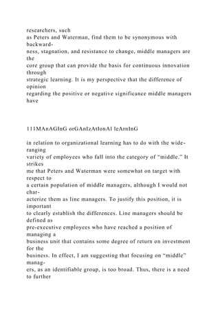 researchers, such
as Peters and Waterman, find them to be synonymous with
backward-
ness, stagnation, and resistance to change, middle managers are
the
core group that can provide the basis for continuous innovation
through
strategic learning. It is my perspective that the difference of
opinion
regarding the positive or negative significance middle managers
have
111MAnAGInG orGAnIzAtIonAl leArnInG
in relation to organizational learning has to do with the wide-
ranging
variety of employees who fall into the category of “middle.” It
strikes
me that Peters and Waterman were somewhat on target with
respect to
a certain population of middle managers, although I would not
char-
acterize them as line managers. To justify this position, it is
important
to clearly establish the differences. Line managers should be
defined as
pre-executive employees who have reached a position of
managing a
business unit that contains some degree of return on investment
for the
business. In effect, I am suggesting that focusing on “middle”
manag-
ers, as an identifiable group, is too broad. Thus, there is a need
to further
 
