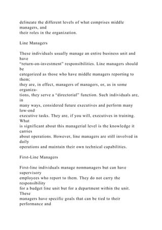 delineate the different levels of what comprises middle
managers, and
their roles in the organization.
Line Managers
These individuals usually manage an entire business unit and
have
“return-on-investment” responsibilities. Line managers should
be
categorized as those who have middle managers reporting to
them;
they are, in effect, managers of managers, or, as in some
organiza-
tions, they serve a “directorial” function. Such individuals are,
in
many ways, considered future executives and perform many
low-end
executive tasks. They are, if you will, executives in training.
What
is significant about this managerial level is the knowledge it
carries
about operations. However, line managers are still involved in
daily
operations and maintain their own technical capabilities.
First-Line Managers
First-line individuals manage nonmanagers but can have
supervisory
employees who report to them. They do not carry the
responsibility
for a budget line unit but for a department within the unit.
These
managers have specific goals that can be tied to their
performance and
 