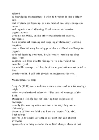 related
to knowledge management, I wish to broaden it into a larger
sub-
ject of strategic learning, as a method of evolving changes in
culture
and organizational thinking. Furthermore, responsive
organizational
dynamism (ROD), unlike other organizational studies,
represents
both situational learning and ongoing evolutionary learning
require-
ments. Evolutionary learning provides a difficult challenge to
organi-
zational learning concepts. Evolutionary learning requires
significant
contribution from middle managers. To understand the
complexity of
the middle manager, all levels of the organization must be taken
into
consideration. I call this process management vectors.
Management Vectors
Senge’s (1990) work addresses some aspects of how technology
might
affect organizational behavior: “The central message of the
Fifth
Discipline is more radical than ‘ radical organization
redesign’—
namely that our organizations work the way they work,
ultimately
because of how we think and how we interact” (p. xiv).
Technology
aspires to be a new variable or catalyst that can change
everyday
approaches to things—to be the radical change element that
 