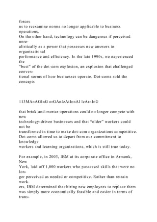 forces
us to reexamine norms no longer applicable to business
operations.
On the other hand, technology can be dangerous if perceived
unre-
alistically as a power that possesses new answers to
organizational
performance and efficiency. In the late 1990s, we experienced
the
“bust” of the dot-com explosion, an explosion that challenged
conven-
tional norms of how businesses operate. Dot-coms sold the
concepts
113MAnAGInG orGAnIzAtIonAl leArnInG
that brick-and-mortar operations could no longer compete with
new
technology-driven businesses and that “older” workers could
not be
transformed in time to make dot-com organizations competitive.
Dot-coms allowed us to depart from our commitment to
knowledge
workers and learning organizations, which is still true today.
For example, in 2003, IBM at its corporate office in Armonk,
New
York, laid off 1,000 workers who possessed skills that were no
lon-
ger perceived as needed or competitive. Rather than retrain
work-
ers, IBM determined that hiring new employees to replace them
was simply more economically feasible and easier in terms of
trans-
 
