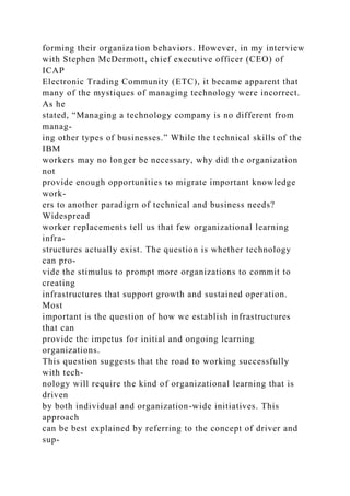 forming their organization behaviors. However, in my interview
with Stephen McDermott, chief executive officer (CEO) of
ICAP
Electronic Trading Community (ETC), it became apparent that
many of the mystiques of managing technology were incorrect.
As he
stated, “Managing a technology company is no different from
manag-
ing other types of businesses.” While the technical skills of the
IBM
workers may no longer be necessary, why did the organization
not
provide enough opportunities to migrate important knowledge
work-
ers to another paradigm of technical and business needs?
Widespread
worker replacements tell us that few organizational learning
infra-
structures actually exist. The question is whether technology
can pro-
vide the stimulus to prompt more organizations to commit to
creating
infrastructures that support growth and sustained operation.
Most
important is the question of how we establish infrastructures
that can
provide the impetus for initial and ongoing learning
organizations.
This question suggests that the road to working successfully
with tech-
nology will require the kind of organizational learning that is
driven
by both individual and organization-wide initiatives. This
approach
can be best explained by referring to the concept of driver and
sup-
 