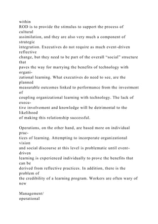 within
ROD is to provide the stimulus to support the process of
cultural
assimilation, and they are also very much a component of
strategic
integration. Executives do not require as much event-driven
reflective
change, but they need to be part of the overall “social” structure
that
paves the way for marrying the benefits of technology with
organi-
zational learning. What executives do need to see, are the
planned
measurable outcomes linked to performance from the investment
of
coupling organizational learning with technology. The lack of
execu-
tive involvement and knowledge will be detrimental to the
likelihood
of making this relationship successful.
Operations, on the other hand, are based more on individual
prac-
tices of learning. Attempting to incorporate organizational
vision
and social discourse at this level is problematic until event-
driven
learning is experienced individually to prove the benefits that
can be
derived from reflective practices. In addition, there is the
problem of
the credibility of a learning program. Workers are often wary of
new
Management/
operational
 