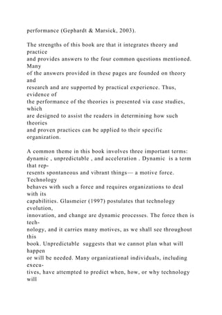 performance (Gephardt & Marsick, 2003).
The strengths of this book are that it integrates theory and
practice
and provides answers to the four common questions mentioned.
Many
of the answers provided in these pages are founded on theory
and
research and are supported by practical experience. Thus,
evidence of
the performance of the theories is presented via case studies,
which
are designed to assist the readers in determining how such
theories
and proven practices can be applied to their specific
organization.
A common theme in this book involves three important terms:
dynamic , unpredictable , and acceleration . Dynamic is a term
that rep-
resents spontaneous and vibrant things— a motive force.
Technology
behaves with such a force and requires organizations to deal
with its
capabilities. Glasmeier (1997) postulates that technology
evolution,
innovation, and change are dynamic processes. The force then is
tech-
nology, and it carries many motives, as we shall see throughout
this
book. Unpredictable suggests that we cannot plan what will
happen
or will be needed. Many organizational individuals, including
execu-
tives, have attempted to predict when, how, or why technology
will
 