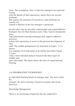 basis. The assumption, then, is that line managers are expected
to deal
with the details of their operations, unless there are serious
problems
that require the attention of executives; such problems are
usually cor-
related to failures in the line manager’s operations.
On the other side are the daily relationships and responsibilities
managers face for their business units. They need to incorporate
more
individual-based learning techniques that support reflective
practices
within their operations to assist in the personal development of
their
staff. The middle management tier described in Figure 5.1 is
shown
at a summary level and needs to be further described. Figure
5.2 pro-
vides a more detailed analysis based on the three types of
middle man-
agers described. The figure shows the ratio of organizational
learning
116 INFORMATION TECHNOLOGY
to individual learning based on manager type. The more senior
the
manager, the more learning is based on systems and social
processes.
Knowledge Management
There is an increasing recognition that the competitive
 