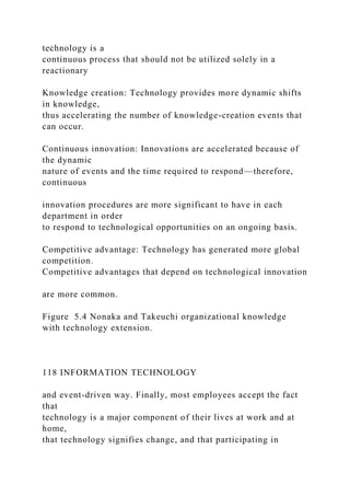 technology is a
continuous process that should not be utilized solely in a
reactionary
Knowledge creation: Technology provides more dynamic shifts
in knowledge,
thus accelerating the number of knowledge-creation events that
can occur.
Continuous innovation: Innovations are accelerated because of
the dynamic
nature of events and the time required to respond—therefore,
continuous
innovation procedures are more significant to have in each
department in order
to respond to technological opportunities on an ongoing basis.
Competitive advantage: Technology has generated more global
competition.
Competitive advantages that depend on technological innovation
are more common.
Figure 5.4 Nonaka and Takeuchi organizational knowledge
with technology extension.
118 INFORMATION TECHNOLOGY
and event-driven way. Finally, most employees accept the fact
that
technology is a major component of their lives at work and at
home,
that technology signifies change, and that participating in
 
