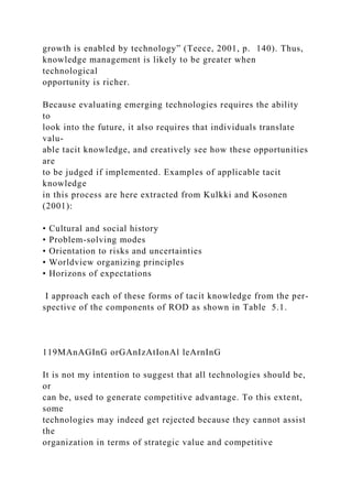 growth is enabled by technology” (Teece, 2001, p. 140). Thus,
knowledge management is likely to be greater when
technological
opportunity is richer.
Because evaluating emerging technologies requires the ability
to
look into the future, it also requires that individuals translate
valu-
able tacit knowledge, and creatively see how these opportunities
are
to be judged if implemented. Examples of applicable tacit
knowledge
in this process are here extracted from Kulkki and Kosonen
(2001):
• Cultural and social history
• Problem-solving modes
• Orientation to risks and uncertainties
• Worldview organizing principles
• Horizons of expectations
I approach each of these forms of tacit knowledge from the per-
spective of the components of ROD as shown in Table 5.1.
119MAnAGInG orGAnIzAtIonAl leArnInG
It is not my intention to suggest that all technologies should be,
or
can be, used to generate competitive advantage. To this extent,
some
technologies may indeed get rejected because they cannot assist
the
organization in terms of strategic value and competitive
 