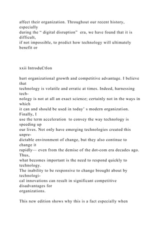 affect their organization. Throughout our recent history,
especially
during the “ digital disruption” era, we have found that it is
difficult,
if not impossible, to predict how technology will ultimately
benefit or
xxii IntroduCtIon
hurt organizational growth and competitive advantage. I believe
that
technology is volatile and erratic at times. Indeed, harnessing
tech-
nology is not at all an exact science; certainly not in the ways in
which
it can and should be used in today’ s modern organization.
Finally, I
use the term acceleration to convey the way technology is
speeding up
our lives. Not only have emerging technologies created this
unpre-
dictable environment of change, but they also continue to
change it
rapidly— even from the demise of the dot-com era decades ago.
Thus,
what becomes important is the need to respond quickly to
technology.
The inability to be responsive to change brought about by
technologi-
cal innovations can result in significant competitive
disadvantages for
organizations.
This new edition shows why this is a fact especially when
 