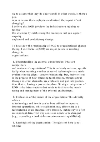 we to assume that they do understand? In other words, is there a
pro-
cess to ensure that employees understand the impact of not
changing?
I believe that ROD provides the infrastructure required to
resolve
this dilemma by establishing the processes that can support
ongoing
unplanned and evolutionary change.
To best show the relationship of ROD to organizational change
theory, I use Burke’s (2002) six major points in assisting
change in
organizations:
1. Understanding the external environment: What are
competitors
and customers’ expectations? This is certainly an issue, specif-
ically when tracking whether expected technologies are made
available in the client– vendor relationship. But, more critical
is the process of how emerging technologies, brought about
through external channels, are evaluated and put into produc-
tion; that is, having a process in place. Strategic integration of
ROD is the infrastructure that needs to facilitate the moni-
toring and management of the external environment.
2. Evaluation of the inside of the organization: This directly
relates
to technology and how it can be best utilized to improve
internal operations. While evaluation may also relate to a
restructuring of an organization’s mission, technology is often
an important driver for why a mission needs to be changed
(e.g., expanding a market due to e-commerce capabilities).
3. Readiness of the organization: The question here is not
whether
 