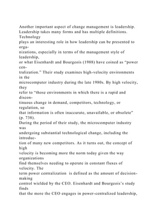 Another important aspect of change management is leadership.
Leadership takes many forms and has multiple definitions.
Technology
plays an interesting role in how leadership can be presented to
orga-
nizations, especially in terms of the management style of
leadership,
or what Eisenhardt and Bourgeois (1988) have coined as “power
cen-
tralization.” Their study examines high-velocity environments
in the
microcomputer industry during the late 1980s. By high velocity,
they
refer to “those environments in which there is a rapid and
discon-
tinuous change in demand, competitors, technology, or
regulation, so
that information is often inaccurate, unavailable, or obsolete”
(p. 738).
During the period of their study, the microcomputer industry
was
undergoing substantial technological change, including the
introduc-
tion of many new competitors. As it turns out, the concept of
high
velocity is becoming more the norm today given the way
organizations
find themselves needing to operate in constant fluxes of
velocity. The
term power centralization is defined as the amount of decision-
making
control wielded by the CEO. Eisenhardt and Bourgeois’s study
finds
that the more the CEO engages in power-centralized leadership,
 