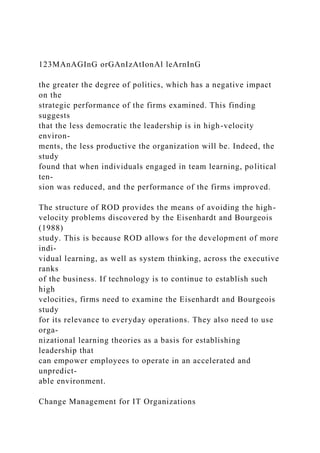 123MAnAGInG orGAnIzAtIonAl leArnInG
the greater the degree of politics, which has a negative impact
on the
strategic performance of the firms examined. This finding
suggests
that the less democratic the leadership is in high-velocity
environ-
ments, the less productive the organization will be. Indeed, the
study
found that when individuals engaged in team learning, political
ten-
sion was reduced, and the performance of the firms improved.
The structure of ROD provides the means of avoiding the high-
velocity problems discovered by the Eisenhardt and Bourgeois
(1988)
study. This is because ROD allows for the development of more
indi-
vidual learning, as well as system thinking, across the executive
ranks
of the business. If technology is to continue to establish such
high
velocities, firms need to examine the Eisenhardt and Bourgeois
study
for its relevance to everyday operations. They also need to use
orga-
nizational learning theories as a basis for establishing
leadership that
can empower employees to operate in an accelerated and
unpredict-
able environment.
Change Management for IT Organizations
 
