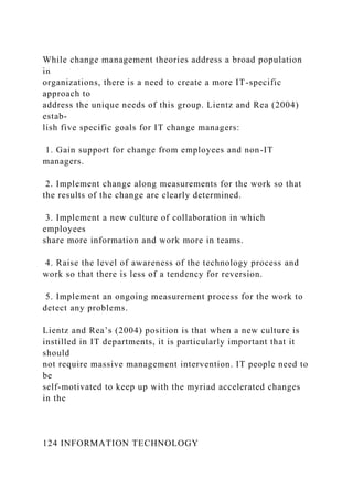 While change management theories address a broad population
in
organizations, there is a need to create a more IT-specific
approach to
address the unique needs of this group. Lientz and Rea (2004)
estab-
lish five specific goals for IT change managers:
1. Gain support for change from employees and non-IT
managers.
2. Implement change along measurements for the work so that
the results of the change are clearly determined.
3. Implement a new culture of collaboration in which
employees
share more information and work more in teams.
4. Raise the level of awareness of the technology process and
work so that there is less of a tendency for reversion.
5. Implement an ongoing measurement process for the work to
detect any problems.
Lientz and Rea’s (2004) position is that when a new culture is
instilled in IT departments, it is particularly important that it
should
not require massive management intervention. IT people need to
be
self-motivated to keep up with the myriad accelerated changes
in the
124 INFORMATION TECHNOLOGY
 